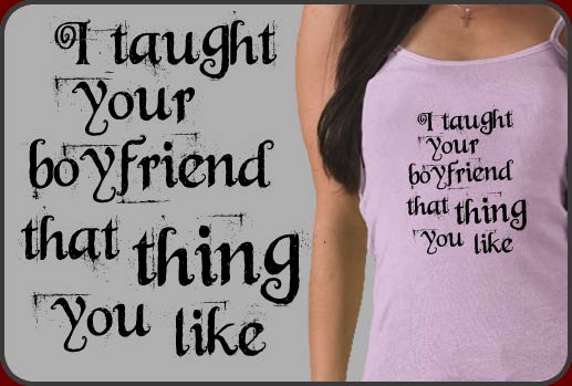 I taught your boyfriend that thing you like t-shirts